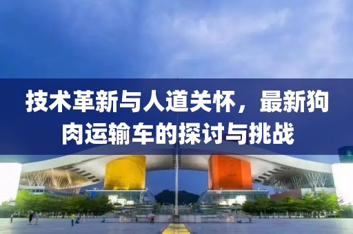 技术革新与人道关怀，最新狗肉运输车的探讨与挑战