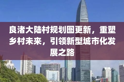 良渚大陆村规划图更新，重塑乡村未来，引领新型城市化发展之路