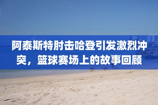 阿泰斯特肘击哈登引发激烈冲突，篮球赛场上的故事回顾