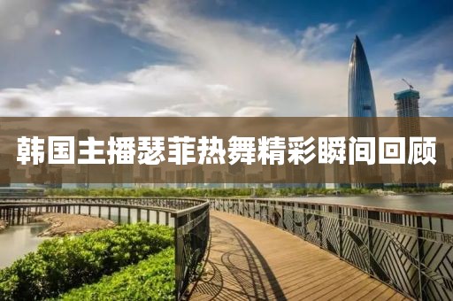 韩国主播瑟菲热舞精彩瞬间回顾