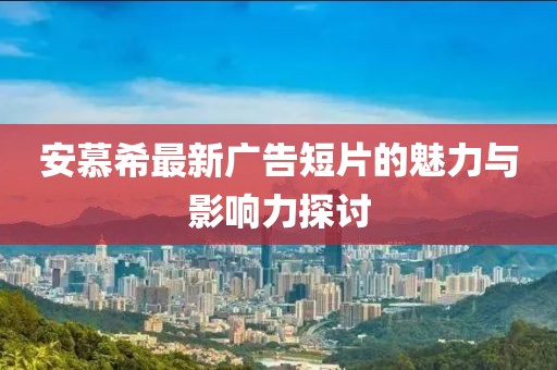 安慕希最新广告短片的魅力与影响力探讨