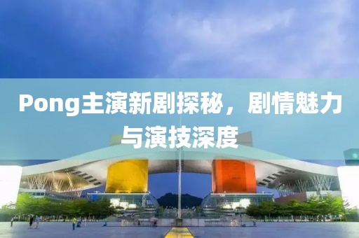 Pong主演新剧探秘，剧情魅力与演技深度
