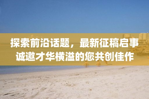 探索前沿话题，最新征稿启事诚邀才华横溢的您共创佳作