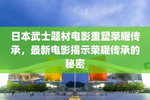 日本武士题材电影重塑荣耀传承，最新电影揭示荣耀传承的秘密