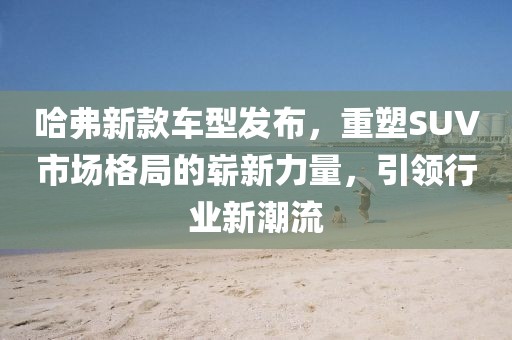 哈弗新款车型发布，重塑SUV市场格局的崭新力量，引领行业新潮流
