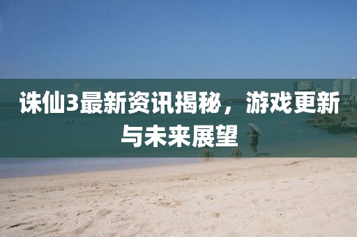 诛仙3最新资讯揭秘，游戏更新与未来展望