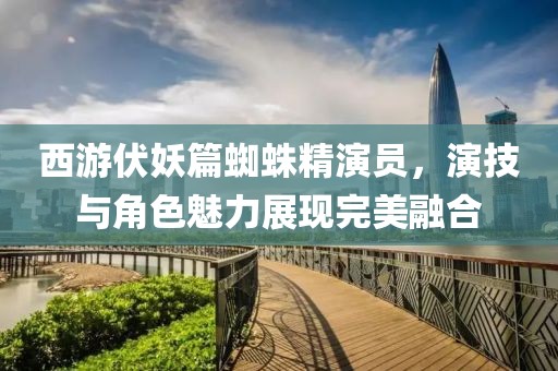 西游伏妖篇蜘蛛精演员，演技与角色魅力展现完美融合